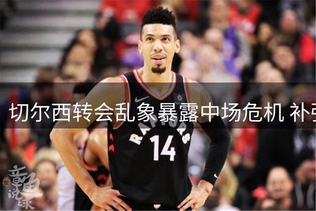 切尔西转会乱象暴露中场危机 补强策略遭质疑